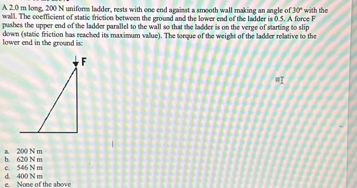 A 2.0 m long, 200 N uniform ladder, rests with one end against a smooth wall making an angle of 30° with the
wall. The coefficient of static friction between the ground and the lower end of the ladder is 0.5. A force F
pushes the upper end of the ladder parallel to the wall so that the ladder is on the verge of starting to slip
down (static friction has reached its maximum value). The torque of the weight of the ladder relative to the
lower end in the ground is:
a. 200 Nm
b. 620 Nm
C.
546 Nm
d.
400 Nm
e. None of the above
I