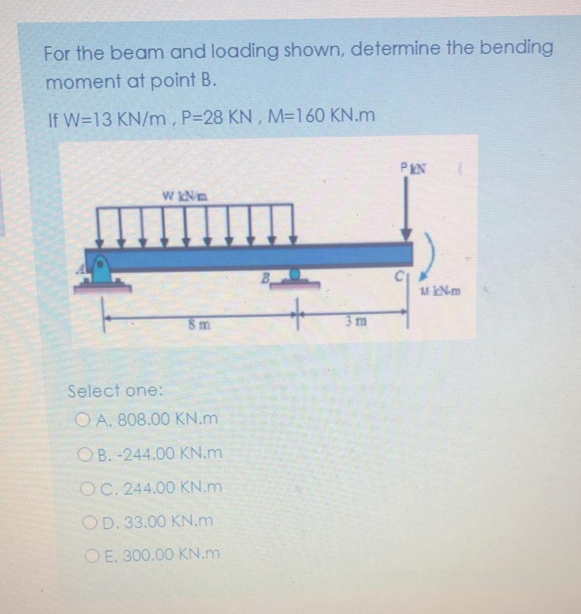 For the beam and loading shown, determine the bending
moment at point B.
If W=13 KN/m, P=28 KN , M3160 KN.m
PEN
W kNm
8 m
3 m
Select one:
O A. 808.00 KN.m
OB. -244.00 KN.m
OC. 244.00 KN.m
OD. 33.00 KN.m
O E. 300.00 KN.m
