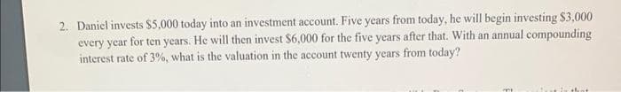 2. Daniel invests $5,000 today into an investment account. Five years from today, he will begin investing $3,000
every year for ten years. He will then invest $6,000 for the five years after that. With an annual compounding
interest rate of 3%, what is the valuation in the account twenty years from today?
m