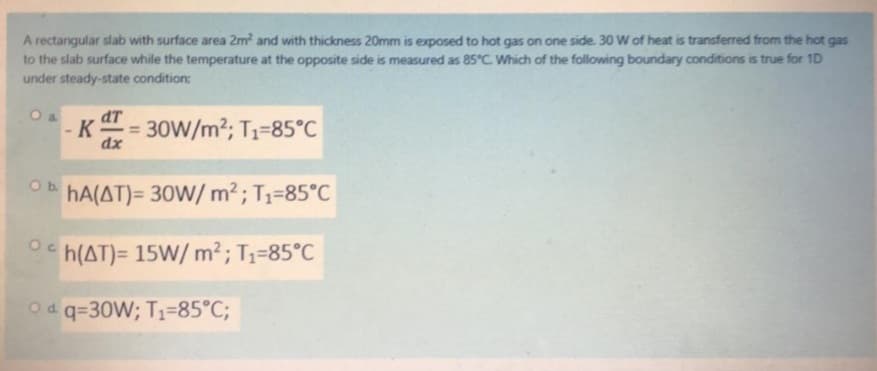 A rectangular slab with surface area 2m? and with thickness 20mm is exposed to hot gas on one side. 30 W of heat is transferred from the hot gas
to the slab surface while the temperature at the opposite side is measured as 85°C. Which of the following boundary conditions is true for 1D
under steady-state condition:
O a
dT
- K
30W/m2; T1-85°C
dx
Ob.
hA(AT)= 30W/ m² ; T1=85°C
h(AT)= 15W/ m² ; T1=85°C
Od q=30W; T1=85°C;
