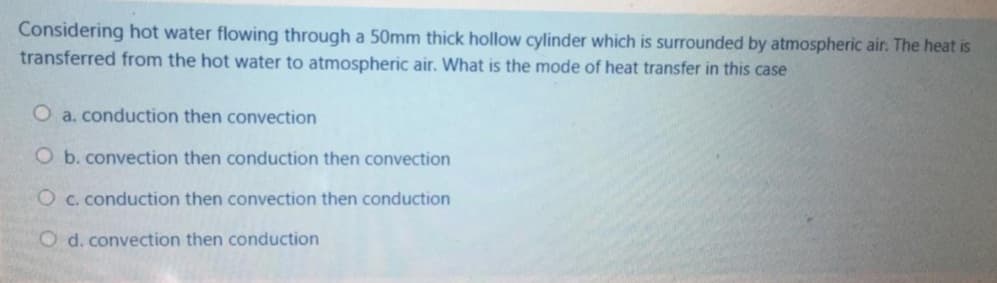 Considering hot water flowing through a 50mm thick hollow cylinder which is surrounded by atmospheric air. The heat is
transferred from the hot water to atmospheric air. What is the mode of heat transfer in this case
O a. conduction then convection
O b. convection then conduction then convection
O c. conduction then convection then conduction
O d. convection then conduction
