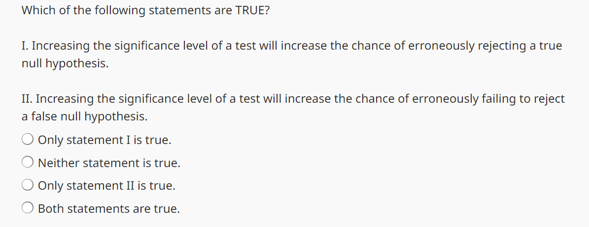 Which of the following statements are TRUE?
I. Increasing the significance level of a test will increase the chance of erroneously rejecting a true
null hypothesis.
II. Increasing the significance level of a test will increase the chance of erroneously failing to reject
a false null hypothesis.
Only statement I is true.
Neither statement is true.
Only statement II is true.
Both statements are true.