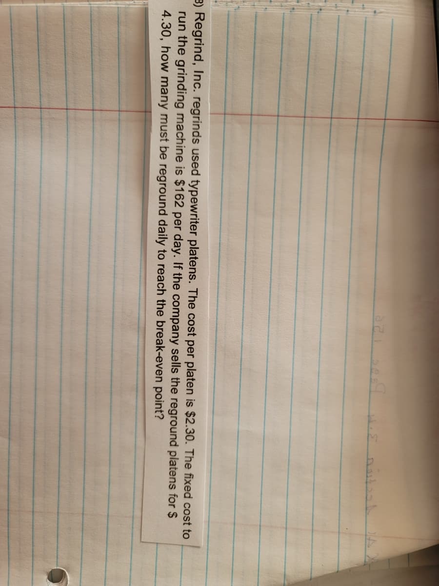 321 3089 .E noitesh
3) Regrind, Inc. regrinds used typewriter platens. The cost per platen is $2.30. The fixed cost to
run the grinding machine is $162 per day. If the company sells the reground platens for $
4.30, how many must be reground daily to reach the break-even point?