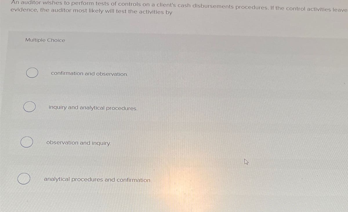 An auditor wishes to perform tests of controls on a client's cash disbursements procedures. If the control activities leave
evidence, the auditor most likely will test the activities by
Multiple Choice
confirmation and observation.
inquiry and analytical procedures.
observation and inquiry.
analytical procedures and confirmation.
13