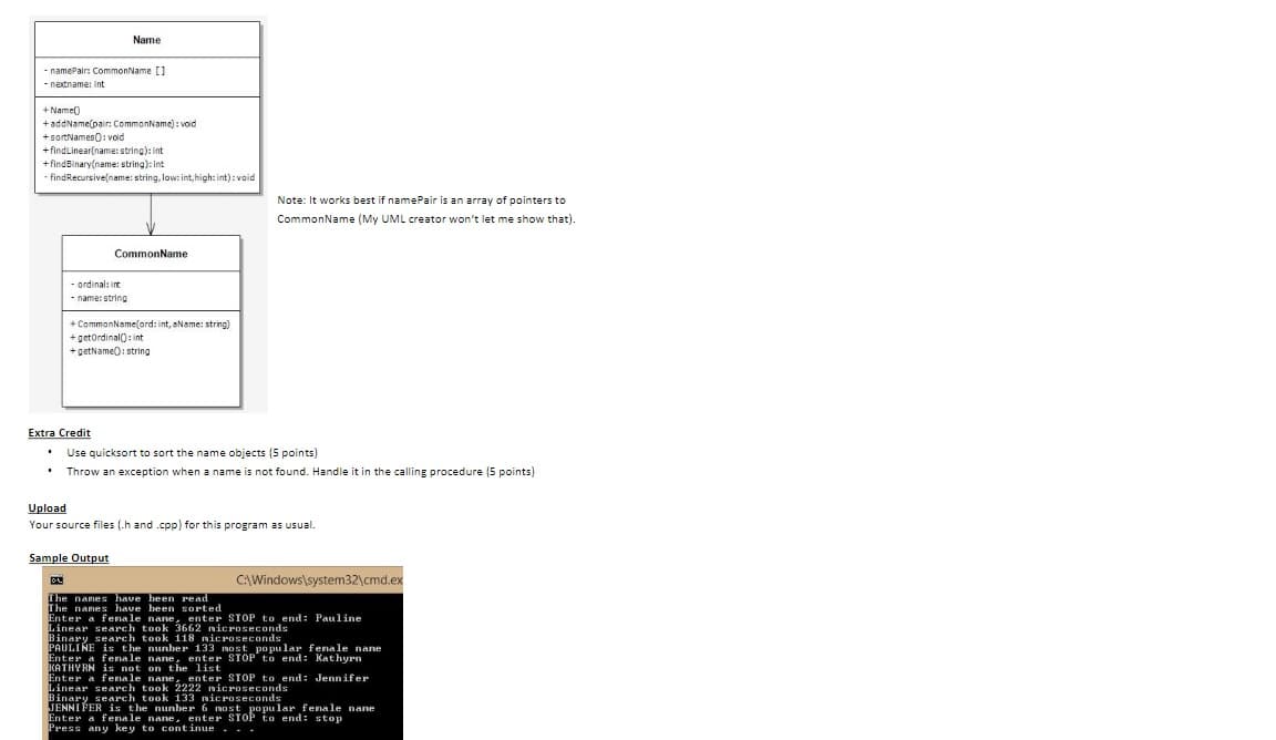 -namePair: CommonName []
nextname: int
+Name()
+ addName(pair: CommonName): void
+sortNames(): void
+find Linear(name: string): int
+find Binary(name: string): int
-findRecursive(name: string, low: int, high: int) : void
.
Name
Extra Credit
.
- ordinal: int
-name: string
CommonName
+CommonName(ord: int, aName: string)
+getOrdinal(): int
+getName(): string
Sample Output
Note: It works best if namePair is an array of pointers to
CommonName (My UML creator won't let me show that).
Use quicksort to sort the name objects (5 points)
Throw an exception when a name is not found. Handle it in the calling procedure (5 points)
Upload
Your source files (.h and .cpp) for this program as usual.
C:\Windows\system32\cmd.ex
The names have been read
The names have been sorted
Enter a fenale nane, enter STOP to end: Pauline
Linear search took 3662 nicroseconds
Binary search took 118 nicroseconds
PAULINE is the number 133 most popular fenale nane
Enter a fenale nane, enter STOP to end: Kathyrn
KATHYRN is not on the list
Enter a female nane, enter STOP to end: Jennifer
Linear search took 2222 microseconds
Binary search took 133 nicroseconds
JENNIFER is the number 6 most popular fenale nane
Enter a fenale nane, enter STOP to end: stop
Press any key to continue...