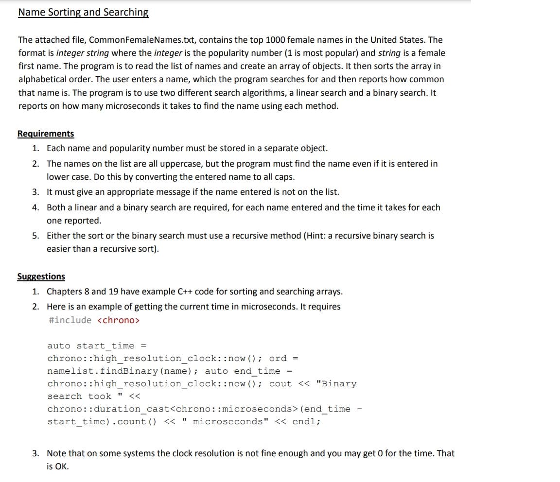 Name Sorting and Searching
The attached file, CommonFemaleNames.txt, contains the top 1000 female names in the United States. The
format is integer string where the integer is the popularity number (1 is most popular) and string is a female
first name. The program is to read the list of names and create an array of objects. It then sorts the array in
alphabetical order. The user enters a name, which the program searches for and then reports how common
that name is. The program is to use two different search algorithms, a linear search and a binary search. It
reports on how many microseconds it takes to find the name using each method.
Requirements
1. Each name and popularity number must be stored in a separate object.
2. The names on the list are all uppercase, but the program must find the name even if it is entered in
lower case. Do this by converting the entered name to all caps.
3. It must give an appropriate message if the name entered is not on the list.
4. Both a linear and a binary search are required, for each name entered and the time it takes for each
one reported.
5. Either the sort or the binary search must use a recursive method (Hint: a recursive binary search is
easier than a recursive sort).
Suggestions
1. Chapters 8 and 19 have example C++ code for sorting and searching arrays.
2. Here is an example of getting the current time in microseconds. It requires
#include <chrono>
auto start time =
chrono::high_resolution_clock::now (); ord =
namelist.findBinary (name); auto end_time =
chrono::high_resolution_clock::now (); cout << "Binary
search took
chrono::duration_cast<chrono::microseconds>
start_time) .count() << "microseconds" << endl;
(end_time -
3. Note that on some systems the clock resolution is not fine enough and you may get 0 for the time. That
is OK.