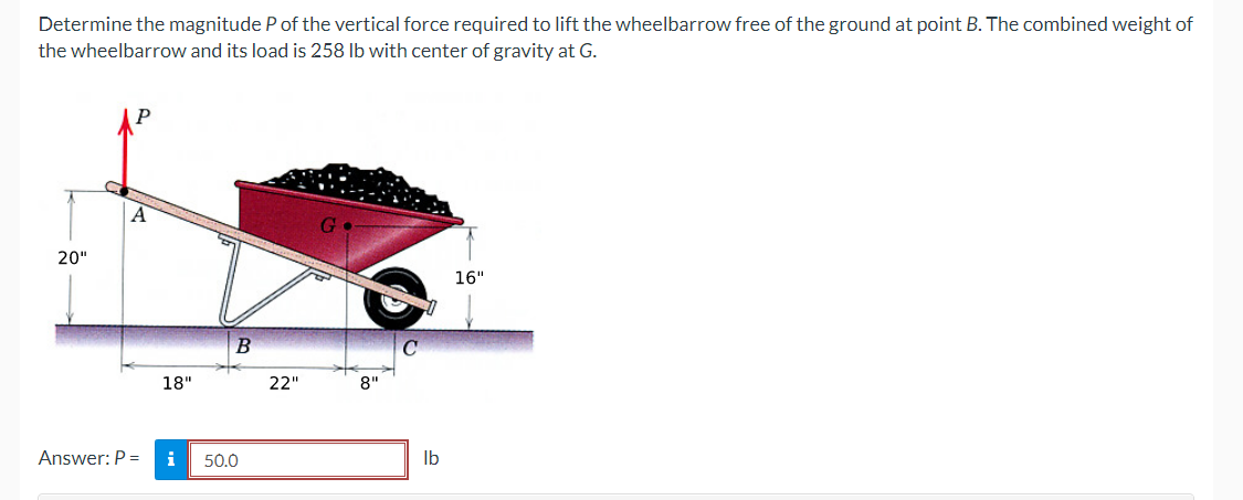 Determine the magnitude P of the vertical force required to lift the wheelbarrow free of the ground at point B. The combined weight of
the wheelbarrow and its load is 258 lb with center of gravity at G.
20"
A
Answer: P =
18"
i
B
50.0
22"
G
8"
C
lb
16"