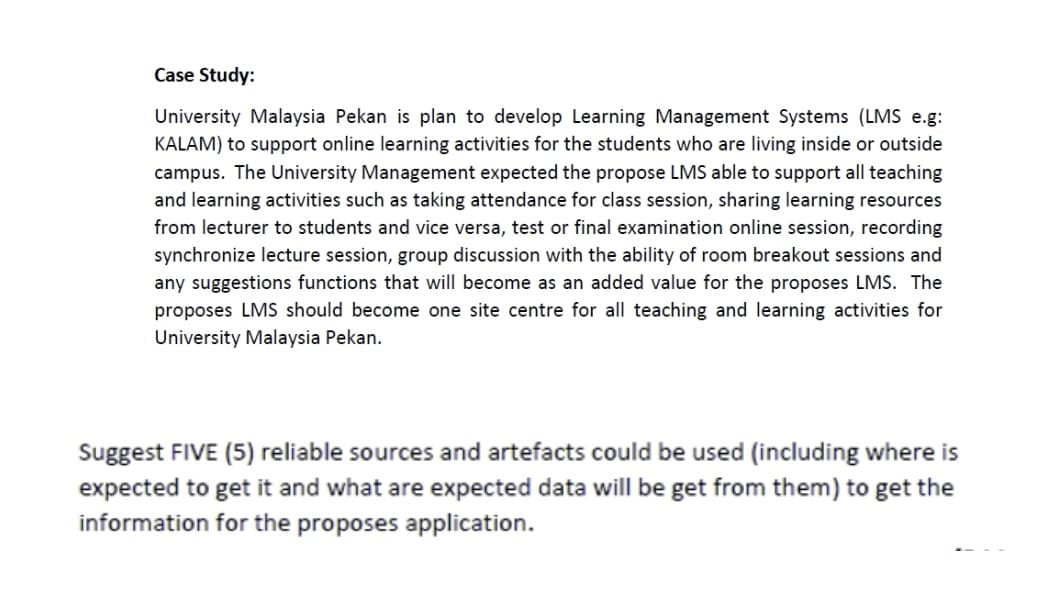 Case Study:
University Malaysia Pekan is plan to develop Learning Management Systems (LMS e.g:
KALAM) to support online learning activities for the students who are living inside or outside
campus. The University Management expected the propose LMS able to support all teaching
and learning activities such as taking attendance for class session, sharing learning resources
from lecturer to students and vice versa, test or final examination online session, recording
synchronize lecture session, group discussion with the ability of room breakout sessions and
any suggestions functions that will become as an added value for the proposes LMS. The
proposes LMS should become one site centre for all teaching and learning activities for
University Malaysia Pekan.
Suggest FIVE (5) reliable sources and artefacts could be used (including where is
expected to get it and what are expected data will be get from them) to get the
information for the proposes application.
