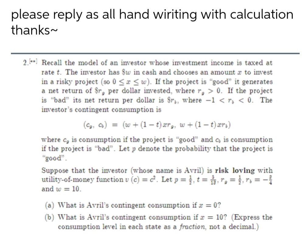 please reply as all hand wiriting with calculation
thanks-
2.- Recall the model of an investor whose investment income is taxed at
rate t. The investor has §w in cash and chooses an amount x to invest
in a risky project (so 0 <æ < w). If the project is “good" it generates
a net return of $r, per dollar invested, where r, > 0. If the project
is "bad" its net return per dollar is $r;, where -1 < r, < 0. The
investor's contingent consumption is
(Cg. Cs) = (w+ (1 – t) ær,, w + (1 – t)ærs)
where c, is consumption if the project is “good" and c is consumption
if the project is “bad". Let p denote the probability that the project is
"good".
Suppose that the investor (whose name is Avril) is risk loving with
utility-of-money function v (c) = c². Let p = },t = r, = }, r = -
and w = 10.
(a) What is Avril's contingent consumption if æ = 0?
(b) What is Avril's contingent consumption if æ = 10? (Express the
consumption level in each state as a fraction, not a decimal.)

