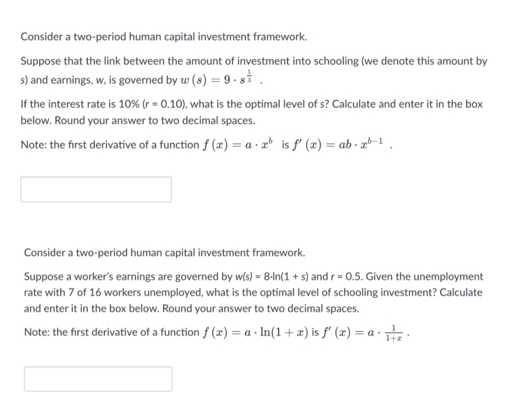 Consider a two-period human capital investment framework.
Suppose that the link between the amount of investment into schooling (we denote this amount by
s) and earnings, w, is governed by w (s) = 9 · si .
If the interest rate is 10% (r = 0.10), what is the optimal level of s? Calculate and enter it in the box
below. Round your answer to two decimal spaces.
Note: the first derivative of a function f (x) = a · x³ is f' (x) = ab · x³-1 .
Consider a two-period human capital investment framework.
Suppose a worker's earnings are governed by w(s) = 8-In(1 + s) andr = 0.5. Given the unemployment
rate with 7 of 16 workers unemployed, what is the optimal level of schooling investment? Calculate
and enter it in the box below. Round your answer to two decimal spaces.
Note: the first derivative of a function f (x) = a · In(1 +æ) is ƒ' (æ) = a
a :
