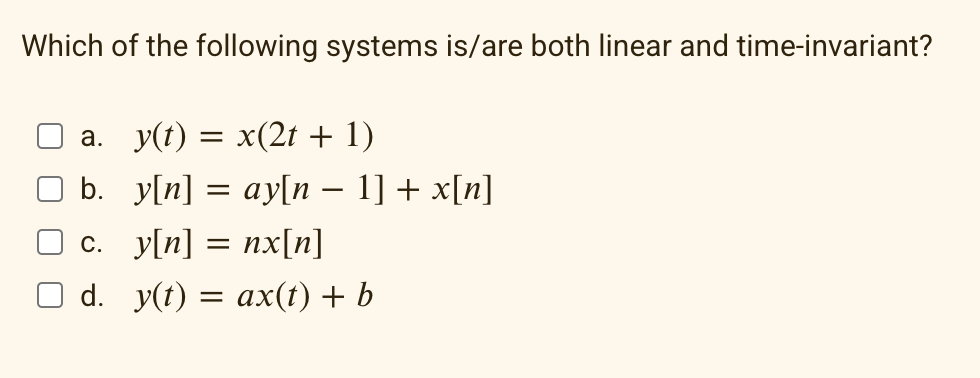 Which of the following systems is/are both linear and time-invariant?
a. y(t) = x(2t + 1)
b. y[n] = ay[n − 1] + x[n]
c.
y[n] = nx[n]
d. y(t) = ax(t) + b