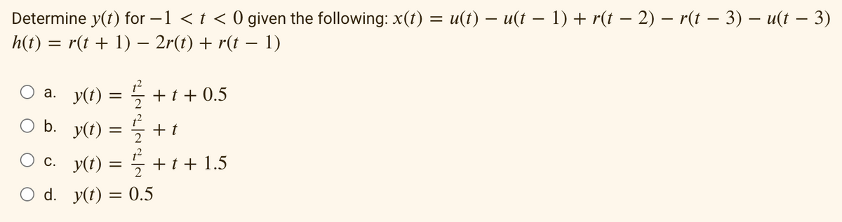 Determine y(t) for −1 < t < 0 given the following: x(t) = u(t) — u(t − 1) + r(t − 2) – r(t − 3) − u(t – 3)
h(t) = r(t + 1) − 2r(t) + r(t − 1)
a. y(t)
=
1/2+1+0.5
O b. y(t) = +1
t
c._y(t) = ½ + t + 1.5
O d. y(t) = 0.5