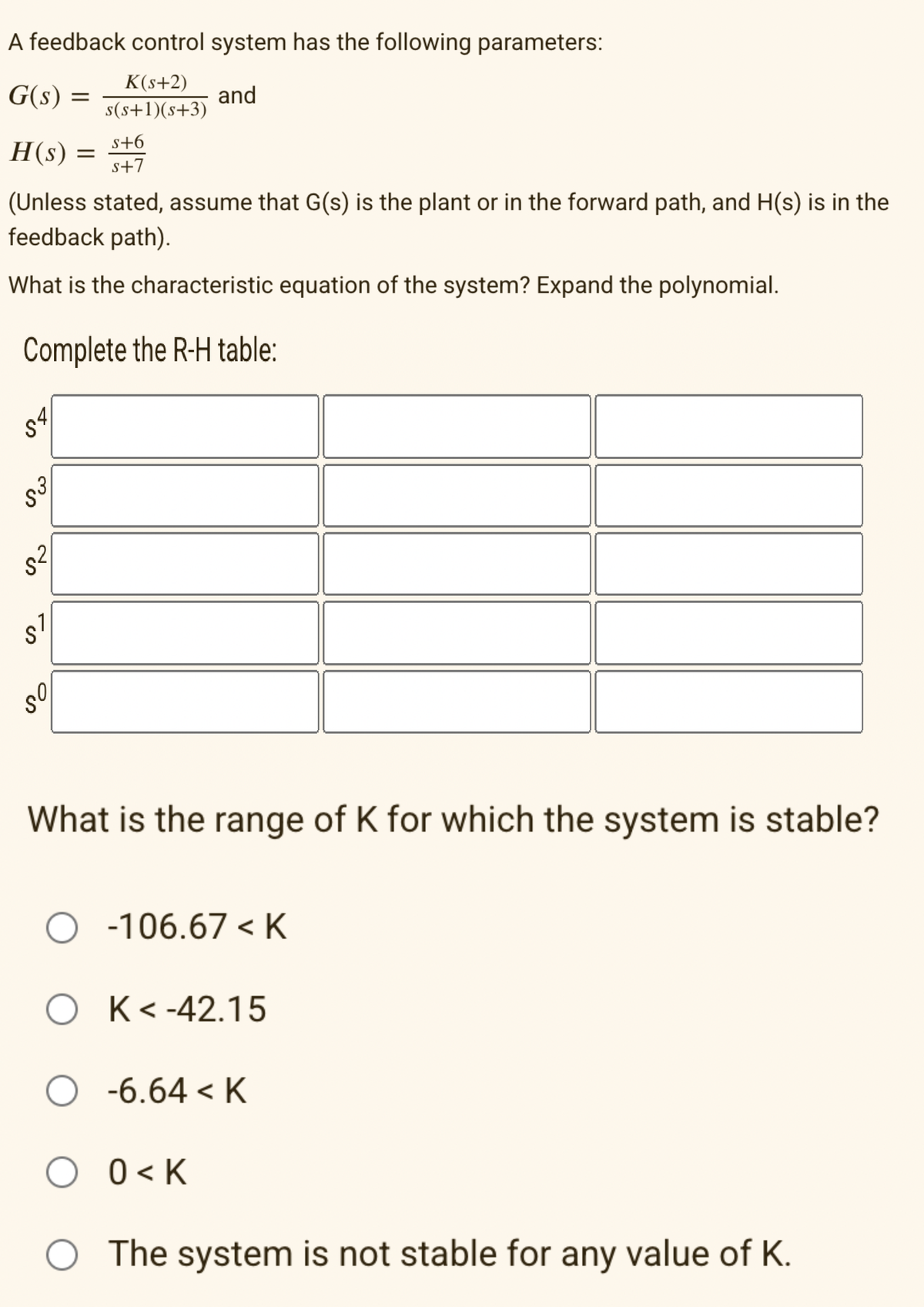 A feedback control system has the following parameters:
K(s+2)
s(s+1)(s+3)
and
G(s)
54
H(s)
(Unless stated, assume that G(s) is the plant or in the forward path, and H(s) is in the
feedback path).
What is the characteristic equation of the system? Expand the polynomial.
Complete the R-H table:
S³
5²
es
S
=
مى
s+6
s+7
=
What is the range of K for which the system is stable?
O-106.67 <K
OK<-42.15
O -6.64 < K
O 0<K
The system is not stable for any value of K.