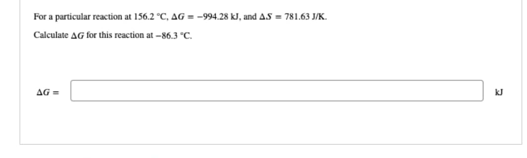 For a particular reaction at 156.2 °C, AG = -994.28 kJ, and A.S = 781.63 J/K.
Calculate AG for this reaction at -86.3 °C.
AG=
kJ