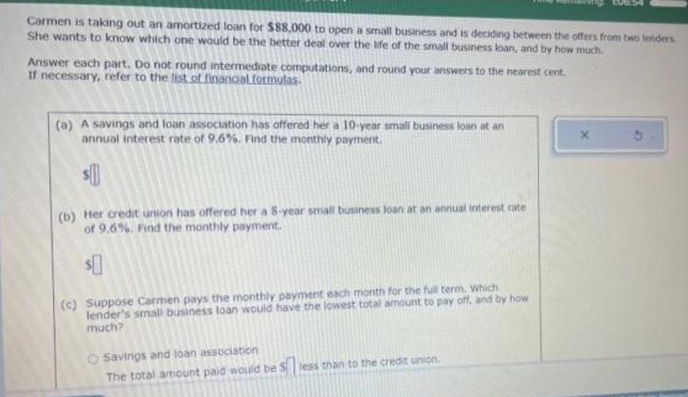 Carmen is taking out an amortized loan for $88,000 to open a small business and is deciding between the offers from two lenders
She wants to know which one would be the better deal over the life of the small business loan, and by how much.
Answer each part. Do not round intermediate computations, and round your answers to the nearest cent.
If necessary, refer to the list of financial formulas.
(a) A savings and loan association has offered her a 10-year small business loan at an
annual interest rate of 9.6%. Find the monthly payment.
${
(b) Her credit union has offered her a 8-year small business loan at an annual interest rate
of 9.6%. Find the monthly payment.
$
(c) Suppose Carmen pays the monthly payment each month for the full term, which
lender's small business loan would have the lowest total amount to pay off, and by how
much?
O Savings and loan association
The total amount paid would be less than to the credit union.