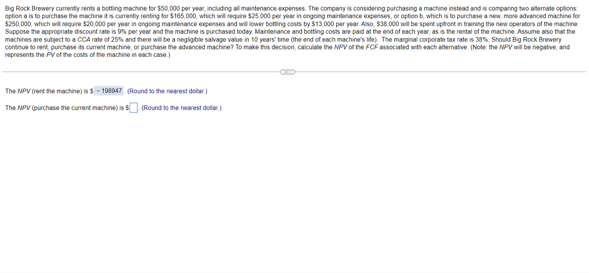 Big Rock Brewery currently rents a bottling machine for $50,000 per year, including all maintenance expenses. The company is considering purchasing a machine instead and is comparing two alternate options:
option a is to purchase the machine it is currently renting for $165,000, which will require $25,000 per year in ongoing maintenance expenses, or option b, which is to purchase a new, more advanced machine for
$250,000, which will require $20,000 per year in ongoing maintenance expenses and will lower bottling costs by $13,000 per year. Also, $38,000 will be spent upfront in training the new operators of the machine.
Suppose the appropriate discount rate is 9% per year and the machine is purchased today. Maintenance and bottling costs are paid at the end of each year, as is the rental of the machine. Assume also that the
machines are subject to a CCA rate of 25% and there will be a negligible salvage value in 10 years' time (the end of each machine's life). The marginal corporate tax rate is 38%. Should Big Rock Brewery
continue to rent, purchase its current machine, or purchase the advanced machine? To make this decision, calculate the NPV of the FCF associated with each alternative. (Note: the NPV will be negative, and
represents the PV of the costs of the machine in each case.)
The NPV (rent the machine) is $ - 198947. (Round to the nearest dollar.)
The NPV (purchase the current machine) is $
(Round to the nearest dollar.)