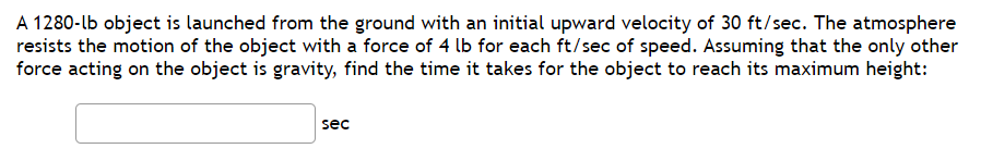 A 1280-lb object is launched from the ground with an initial upward velocity of 30 ft/sec. The atmosphere
resists the motion of the object with a force of 4 lb for each ft/sec of speed. Assuming that the only other
force acting on the object is gravity, find the time it takes for the object to reach its maximum height:
sec