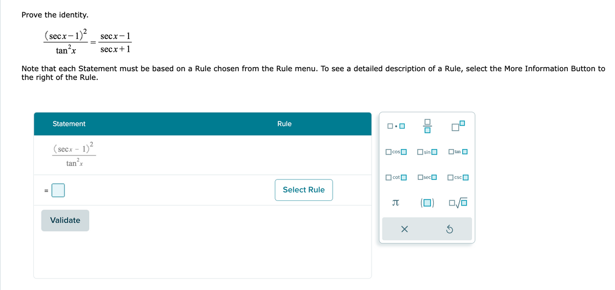 Prove the identity.
(secx-1)² secx-
- 1
tan²x
secx+1
Note that each Statement must be based on a Rule chosen from the Rule menu. To see a detailed description of a Rule, select the More Information Button to
the right of the Rule.
Statement
(secx - 1)²
tan²x
Validate
Rule
Select Rule
ロ・ロ
cos
cot
π
OO
sin
sec
tan
CSC
0/6