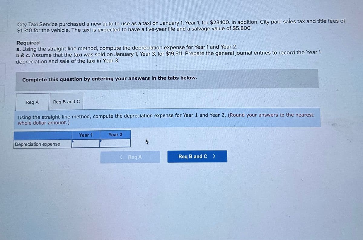 City Taxi Service purchased a new auto to use as a taxi on January 1, Year 1, for $23,100. In addition, City paid sales tax and title fees of
$1,310 for the vehicle. The taxi is expected to have a five-year life and a salvage value of $5,800.
Required
a. Using the straight-line method, compute the depreciation expense for Year 1 and Year 2.
b&c. Assume that the taxi was sold on January 1, Year 3, for $19,511. Prepare the general journal entries to record the Year 1
depreciation and sale of the taxi in Year 3.
Complete this question by entering your answers in the tabs below.
Reg A
Req B and C
Using the straight-line method, compute the depreciation expense for Year 1 and Year 2. (Round your answers to the nearest
whole dollar amount.)
Depreciation expense
Year 1
Year 2
< Req A
Req B and C >