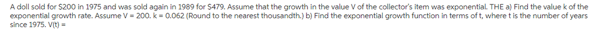 A doll sold for $200 in 1975 and was sold again in 1989 for $479. Assume that the growth in the value V of the collector's item was exponential. THE a) Find the value k of the
exponential growth rate. Assume V = 200. k = 0.062 (Round to the nearest thousandth.) b) Find the exponential growth function in terms of t, where t is the number of years
since 1975. V(t) =