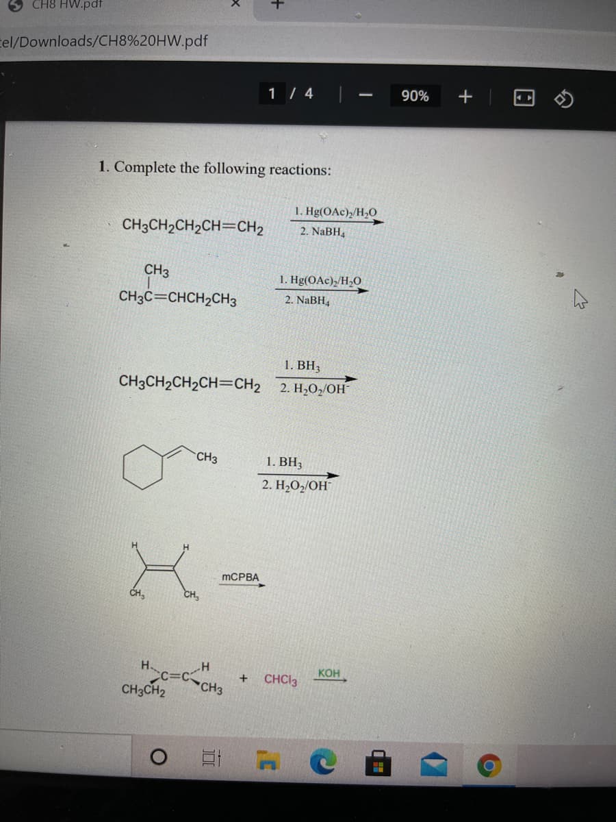 CH8 HW.pdf
tel/Downloads/CH8%20HW.pdf
1 / 4
90%
1. Complete the following reactions:
1. Hg(OAc),/H,O
CH3CH2CH2CH=CH2
2. NaBH,
CH3
1. Hg(OAc)2/H,O
CH3C=CHCH2CH3
2. NaBH4
1. BH3
CH3CH2CH2CH=CH2 2. H2O,/OH
CH3
1. ВН,
2. H2O2/OH
MCPBA
CH,
H
KOH
+
CHCI3
CH3CH2
CH3
