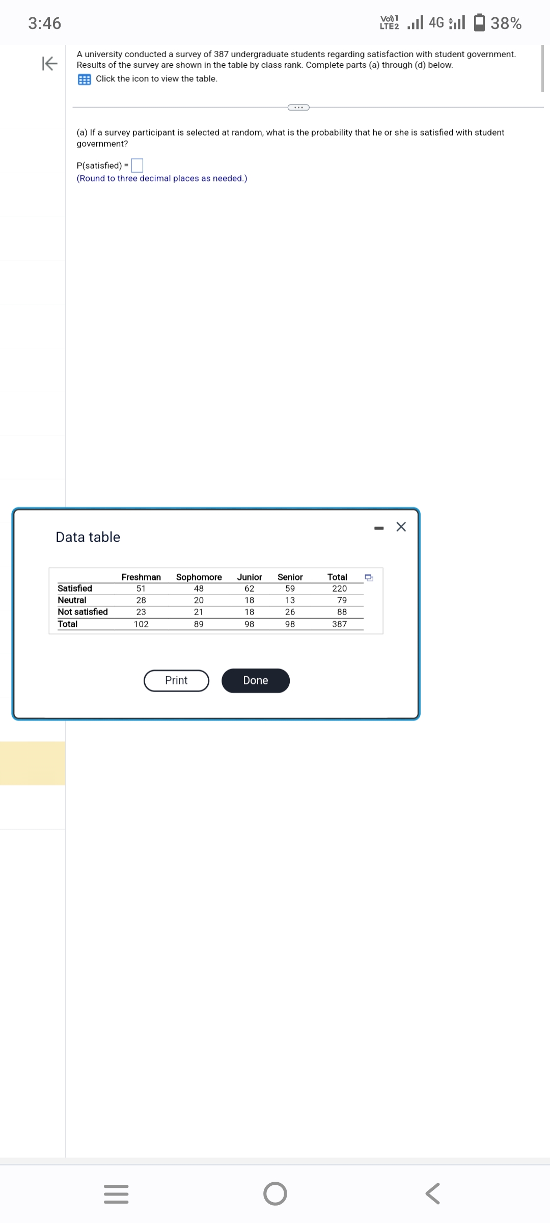3:46
K
A university conducted a survey of 387 undergraduate students regarding satisfaction with student government.
Results of the survey are shown in the table by class rank. Complete parts (a) through (d) below.
Click the icon to view the table.
(a) If a survey participant is selected at random, what is the probability that he or she is satisfied with student
government?
P(satisfied) =
(Round to three decimal places as needed.)
Data table
Satisfied
Neutral
Not satisfied
Total
Freshman Sophomore
51
48
28
20
23
21
102
89
|||
=
Print
Junior Senior
62
59
13
26
98
18
18
98
Done
2 | 46 | 1 38%
LTE2
O
Total
220
79
88
387
X