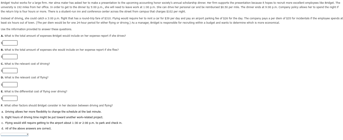 Bridget Youhzi works for a large firm. Her alma mater has asked her to make a presentation to the upcoming accounting honor society's annual scholarship dinner. Her firm supports the presentation because it hopes to recruit more excellent employees like Bridget. The
university is 192 miles from her office. In order to get to the dinner by 5:00 p.m., she will need to leave work at 1:00 p.m. She can drive her personal car and be reimbursed $0.50 per mile. The dinner ends at 9:00 p.m. Company policy allows her to spend the night if
the return trip is four hours or more. There is a student-run Inn and conference center across the street from campus that charges $102 per night.
Instead of driving, she could catch a 3:00 p.m. flight that has a round-trip fare of $310. Flying would require her to rent a car for $39 per day and pay an airport parking fee of $26 for the day. The company pays a per diem of $35 for Incidentals if the employee spends at
least six hours out of town. (The per diem would be for one 24-hour period for elther flying or driving.) As a manager, Bridget is responsible for recruiting within a budget and wants to determine which is more economical.
Use the information provided to answer these questions.
A. What is the total amount of expenses Bridget would include on her expense report if she drives?
$
B. What is the total amount of expenses she would include on her expense report if she flies?
C. What is the relevant cost of driving?
D. What is the relevant cost of flying?
E. What is the differential cost of flying over driving?
F. What other factors should Bridget consider in her decision between driving and flying?
a. Driving allows her more flexibility to change the schedule at the last minute.
b. Eight hours of driving time might be put toward another work-related project.
c. Flying would still require getting to the airport about 1:30 or 2:00 p.m. to park and check in.
d. All of the above answers are correct.