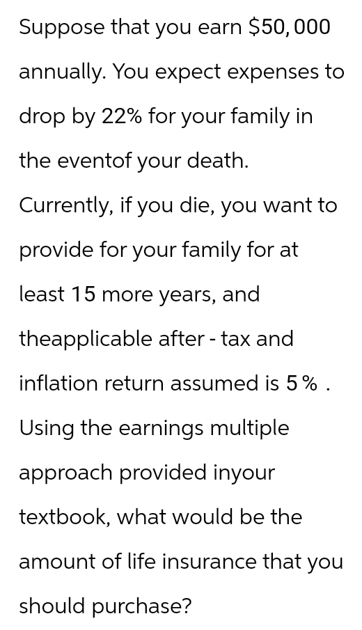 Suppose that you earn $50,000
annually. You expect expenses to
drop by 22% for your family in
the eventof your death.
Currently, if you die, you want to
provide for your family for at
least 15 more years, and
theapplicable after-tax and
inflation return assumed is 5%.
Using the earnings multiple
approach provided inyour
textbook, what would be the
amount of life insurance that you
should purchase?