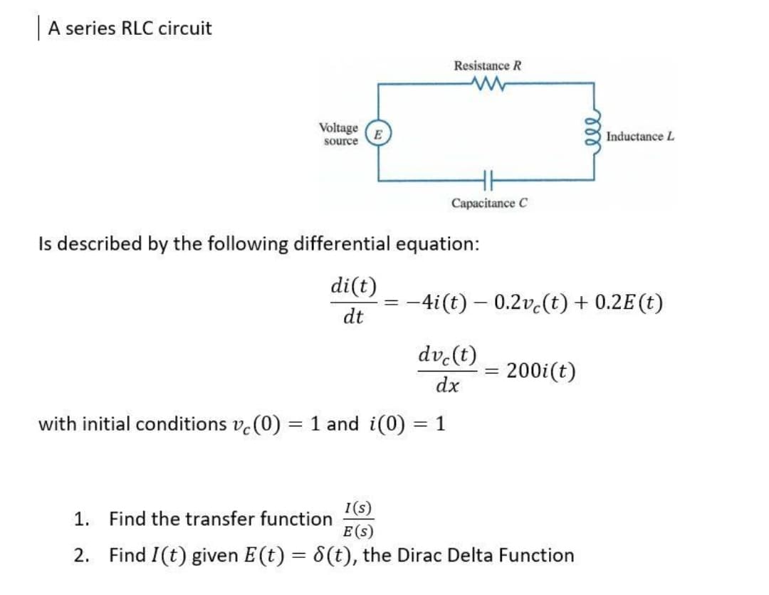 A series RLC circuit
Resistance R
Voltage
Inductance L
source
Capacitance C
Is described by the following differential equation:
di(t)
= -4i(t) – 0.2v.(t) + 0.2E(t)
dt
dv-(t)
200i(t)
dx
with initial conditions v.(0) = 1 and i(0)
= 1
I(s)
1. Find the transfer function
E(s)
2. Find I(t) given E(t) = 8(t), the Dirac Delta Function
%3D
all
