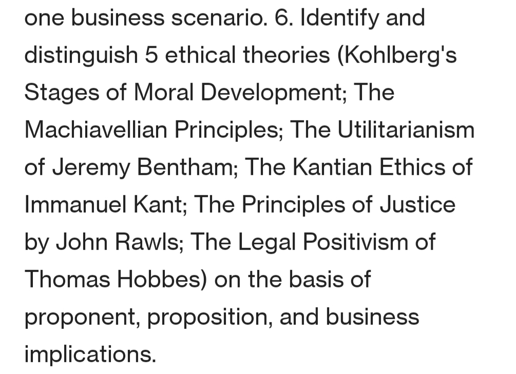 one business scenario. 6. ldentify and
distinguish 5 ethical theories (Kohlberg's
Stages of Moral Development; The
Machiavellian Principles; The Utilitarianism
of Jeremy Bentham; The Kantian Ethics of
Immanuel Kant; The Principles of Justice
by John Rawls; The Legal Positivism of
Thomas Hobbes) on the basis of
proponent, proposition, and business
implications.
