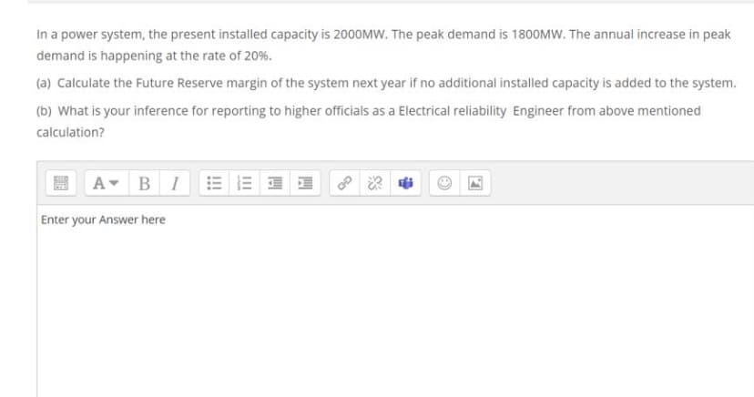 In a power system, the present installed capacity is 2000MW. The peak demand is 1800MW. The annual increase in peak
demand is happening at the rate of 20%.
(a) Calculate the Future Reserve margin of the system next year if no additional installed capacity is added to the system.
(b) What is your inference for reporting to higher officials as a Electrical reliability Engineer from above mentioned
calculation?
A
BI
Enter your Answer here
!!!
