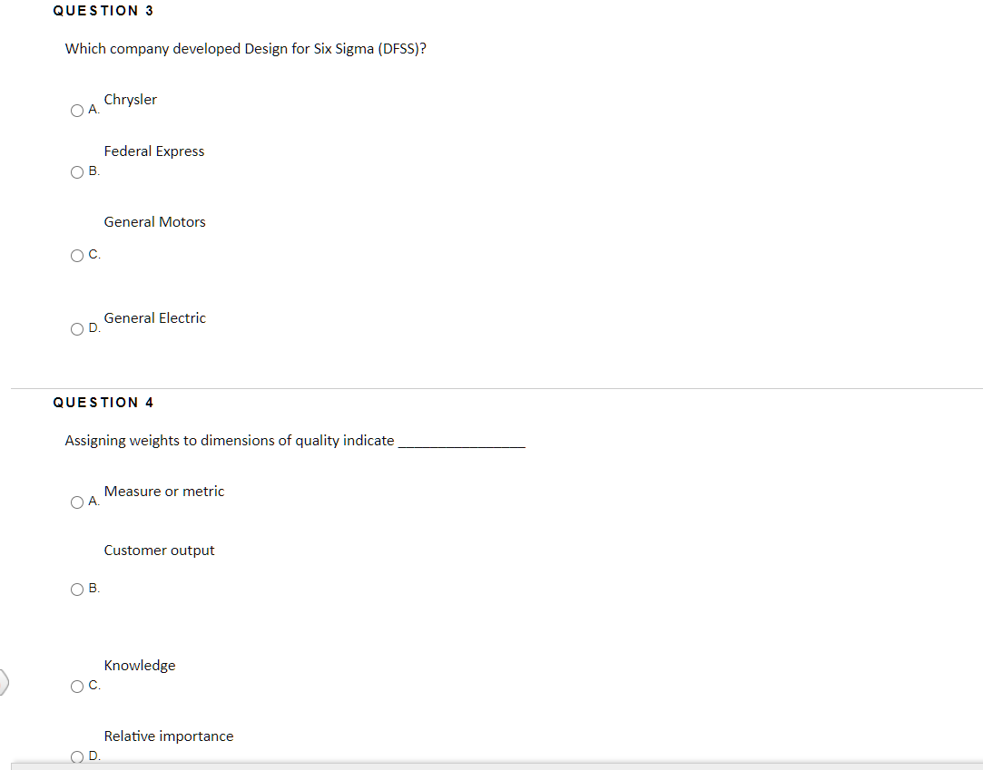 QUESTION 3
Which company developed Design for Six Sigma (DFSS)?
Chrysler
O A
Federal Express
OB.
General Motors
OC.
General Electric
O D
QUESTION 4
Assigning weights to dimensions of quality indicate
Measure or metric
OA.
Customer output
O B
Knowledge
OC.
Relative importance
