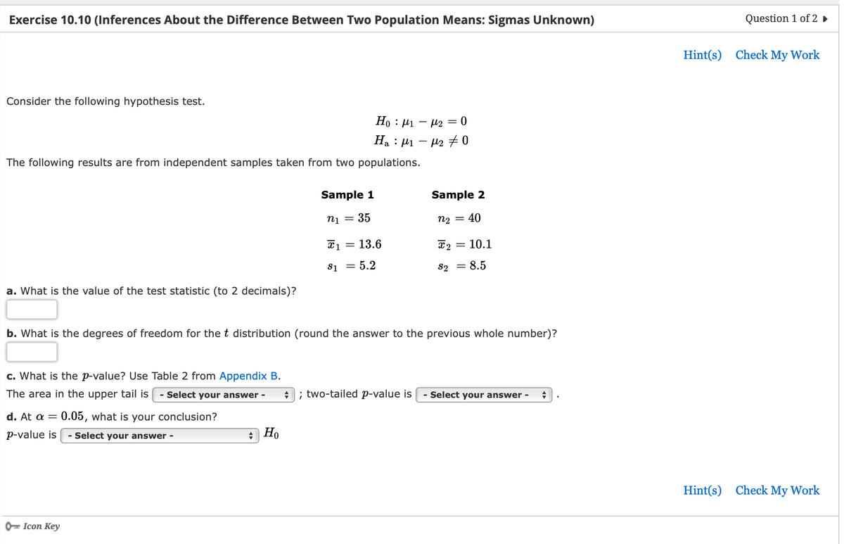 Exercise 10.10 (Inferences About the Difference Between Two Population Means: Sigmas Unknown)
Consider the following hypothesis test.
The following results are from independent samples taken from two populations.
a. What is the value of the test statistic (to 2 decimals)?
c. What is the p-value? Use Table 2 from Appendix B.
The area in the upper tail is - Select your answer - ♦
d. At a = 0.05, what is your conclusion?
p-value is Select your answer -
Icon Key
-
+
Sample 1
n1 35
Ho
Ho: μ1 μ2 = 0
Ha : μι – με 70
=
= 13.6
x 1
$1 = 5.2
b. What is the degrees of freedom for the t distribution (round the answer to the previous whole number)?
Sample 2
n₂ = 40
; two-tailed p-value is
X2
$2
=
10.1
= 8.5
Select your answer - +
Question 1 of 2 ►
Hint(s) Check My Work
Hint(s) Check My Work
