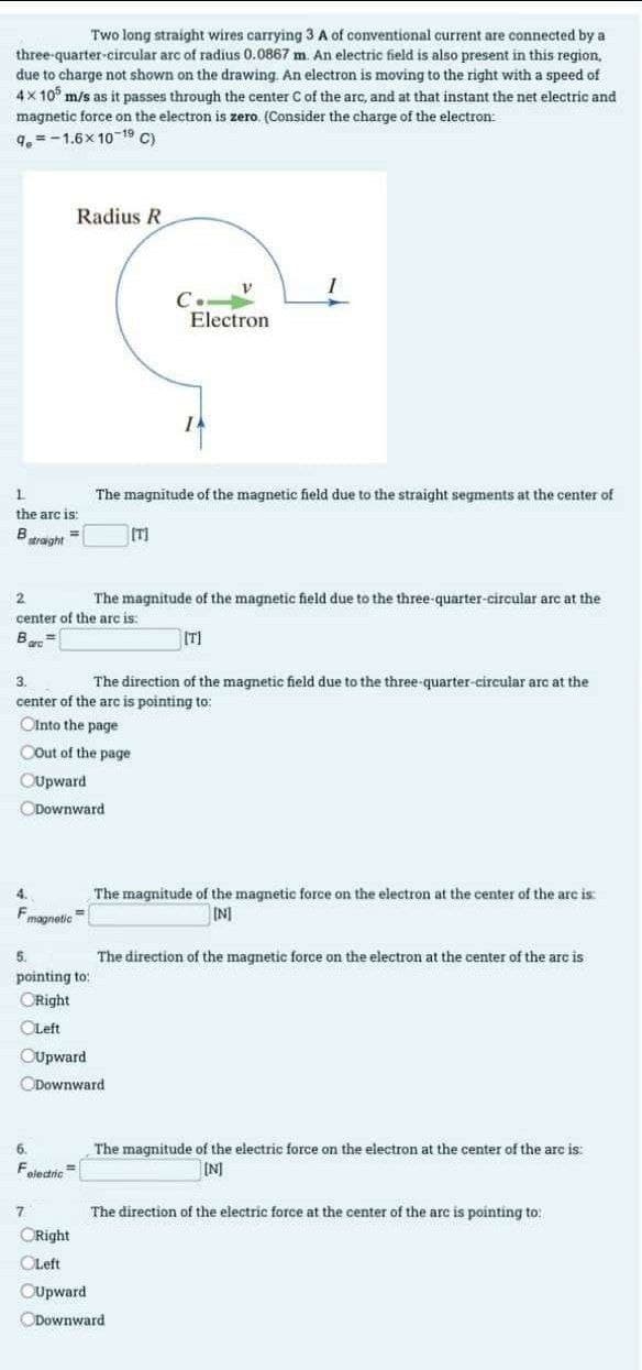 Two long straight wires carrying 3 A of conventional current are connected by a
three-quarter-circular arc of radius 0.0867 m. An electric field is also present in this region,
due to charge not shown on the drawing. An electron is moving to the right with a speed of
4x105 m/s as it passes through the center C of the arc, and at that instant the net electric and
magnetic force on the electron is zero. (Consider the charge of the electron:
9.-1.6x 10 19 C)
1
the arc is:
B
straight
=
Radius R
4.
Fmagnetic
Downward
5.
pointing to:
ORight
OLeft
OUpward
2
The magnitude of the magnetic field due to the three-quarter-circular arc at the
center of the arc is:
Bart
[T]
6.
F
electric
3.
The direction of the magnetic field due to the three-quarter-circular arc at the
center of the arc is pointing to:
Ointo the page
COut of the page
OUpward
The magnitude of the magnetic field due to the straight segments at the center of
7
ORight
OLeft
OUpward
[T]
Downward
V
Electron
IA
The magnitude of the magnetic force on the electron at the center of the arc is:
[N]
The direction of the magnetic force on the electron at the center of the arc is
Downward
The magnitude of the electric force on the electron at the center of the arc is:
[N]
The direction of the electric force at the center of the arc is pointing to: