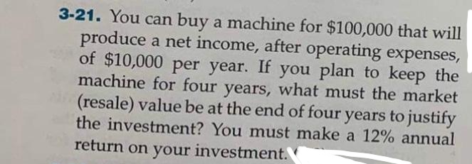 3-21. You can buy a machine for $100,000 that will
produce a net income, after operating expenses,
of $10,000 per year. If you plan to keep the
machine for four years, what must the market
(resale) value be at the end of four years to justify
the investment? You must make a 12% annual
return on your investment.