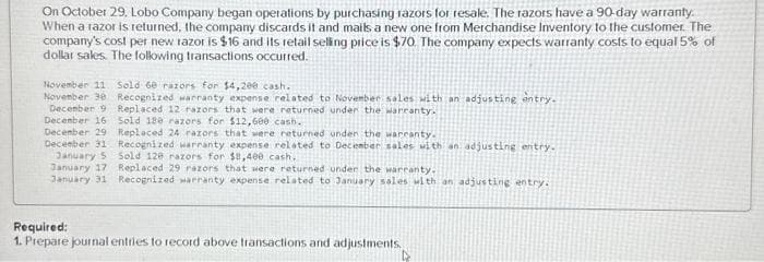 On October 29, Lobo Company began operations by purchasing razors for resale. The razors have a 90-day warranty.
When a razor is returned, the company discards it and mails a new one from Merchandise Inventory to the customer. The
company's cost per new razor is $16 and its retail selling price is $70. The company expects warranty costs to equal 5% of
dollar sales. The following transactions occurred.
November 11 Sold 60 razors for $4,200 cash..
November 30 Recognized warranty expense related to November sales with an adjusting entry.
Replaced 12 razors that were returned under the warranty.
Sold 180 razors for $12,600 cash.
December 9
December 16
December 29
December 31
Replaced 24 razors that were returned under the warranty.
Recognized warranty expense related to December sales with an adjusting entry.
Sold 120 razors for $8,400 cash.
January 5
January 17 Replaced 29 razors that were returned under the warranty.
January 31 Recognized warranty expense related to January sales with an adjusting entry.
Required:
1. Prepare journal entries to record above transactions and adjustments.