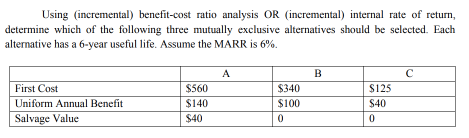 Using (incremental) benefit-cost ratio analysis OR (incremental) internal rate of return,
determine which of the following three mutually exclusive alternatives should be selected. Each
alternative has a 6-year useful life. Assume the MARR is 6%.
First Cost
Uniform Annual Benefit
Salvage Value
$560
$140
$40
A
$340
$100
0
B
$125
$40
0
C