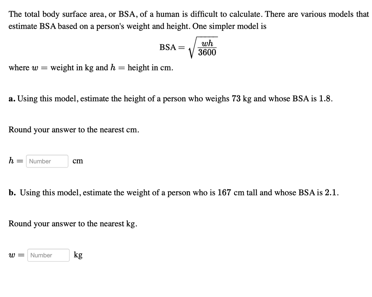 The total body surface area, or BSA, of a human is difficult to calculate. There are various models that
estimate BSA based on a person's weight and height. One simpler model is
where w= weight in kg and h = height in cm.
Round your answer to the nearest cm.
a. Using this model, estimate the height of a person who weighs 73 kg and whose BSA is 1.8.
h = Number
cm
Round your answer to the nearest kg.
W =
BSA =
b. Using this model, estimate the weight of a person who is 167 cm tall and whose BSA is 2.1.
Number
wh
V3600
kg