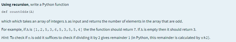 Using recursion, write a Python function
def countodds (A)
which which takes an array of integers A as input and returns the number of elements in the array that are odd.
For example, if A is [1,2,5,3,6,5,3,5,5, 4] the the function should return 7. If A is empty then it should return 3.
Hint: To check if n is odd it suffices to check if dividing it by 2 gives remainder 1 (in Python, this remainder is calculated by n82).
