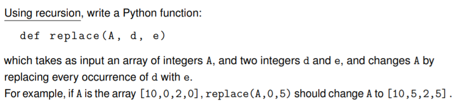 Using recursion, write a Python function:
def replace (A, d, e)
which takes as input an array of integers A, and two integers d and e, and changes A by
replacing every occurrence of d with e.
For example, if A is the array [10,0,2,0],replace (A,0,5) should change A to [10,5,2,5].
