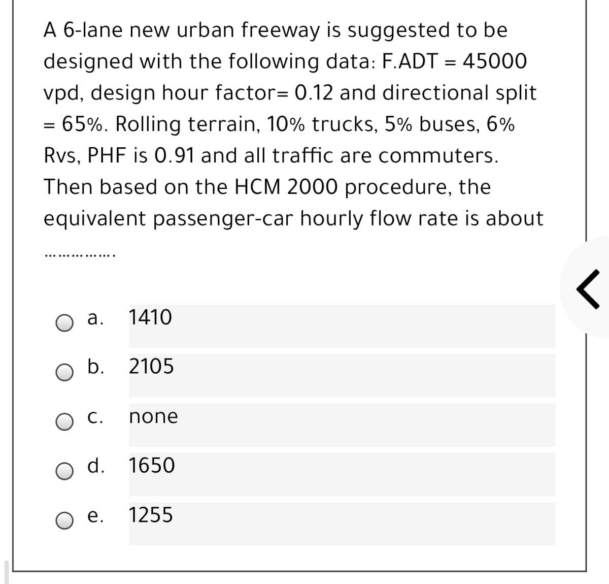 A 6-lane new urban freeway is suggested to be
designed with the following data: F.ADT = 45000
vpd, design hour factor= 0.12 and directional split
= 65%. Rolling terrain, 10% trucks, 5% buses, 6%
Rvs, PHF is 0.91 and all traffic are commuters.
Then based on the HCM 2000 procedure, the
equivalent passenger-car hourly flow rate is about
..... .... ..... ..
а.
1410
b.
2105
O C.
none
d.
1650
е.
1255
