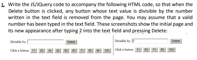 1. Write the JS/JQuery code to accompany the following HTML code, so that when the
Delete button is clicked, any button whose text value is divisible by the number
written in the text field is removed from the page. You may assume that a valid
number has been typed in the text field. These screenshots show the initial page and
its new appearance after typing 2 into the text field and pressing Delete:
Divisīble by: |
Divisible by: 2
Delete
Delete
34 42 50| 63 71 85
94 103 Click a button: 11
Click a button: 11
22
63
71
85
103
