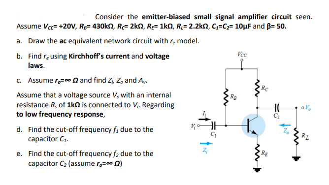Consider the emitter-biased small signal amplifier circuit seen.
Assume Vc= +20V, R3= 430KN, R= 2kN, RĘ= 1kN, R2= 2.2kn, C;=C2= 10µF and B= 50.
a. Draw the ac equivalent network circuit with re model.
Vcc
b. Find re using Kirchhoff's current and voltage
laws.
c. Assume r,=0 N and find Z, Z, and Ay.
Assume that a voltage source V, with an internal
resistance R; of 1kN is connected to Vị. Regarding
to low frequency response,
V,oAH
d. Find the cut-off frequency f, due to the
capacitor C1.
RL
e. Find the cut-off frequency f2 due to the
capacitor C2 (assume r,=00 0)
