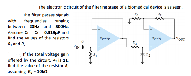 The electronic circuit of the filtering stage of a biomedical device is as seen.
The filter passes signals
with
RG
RE
frequencies
between 20HZ and 500HZ.
Assume C, = C2 = 0.318µF and
find the values of the resistors
Rị and R2.
ranging
Op-amp
R2
Op-amp
VOUT
VINHH
If the total voltage gain
offered by the circuit, Ar is 11,
find the value of the resistor Rp
assuming Rg = 10kN.
