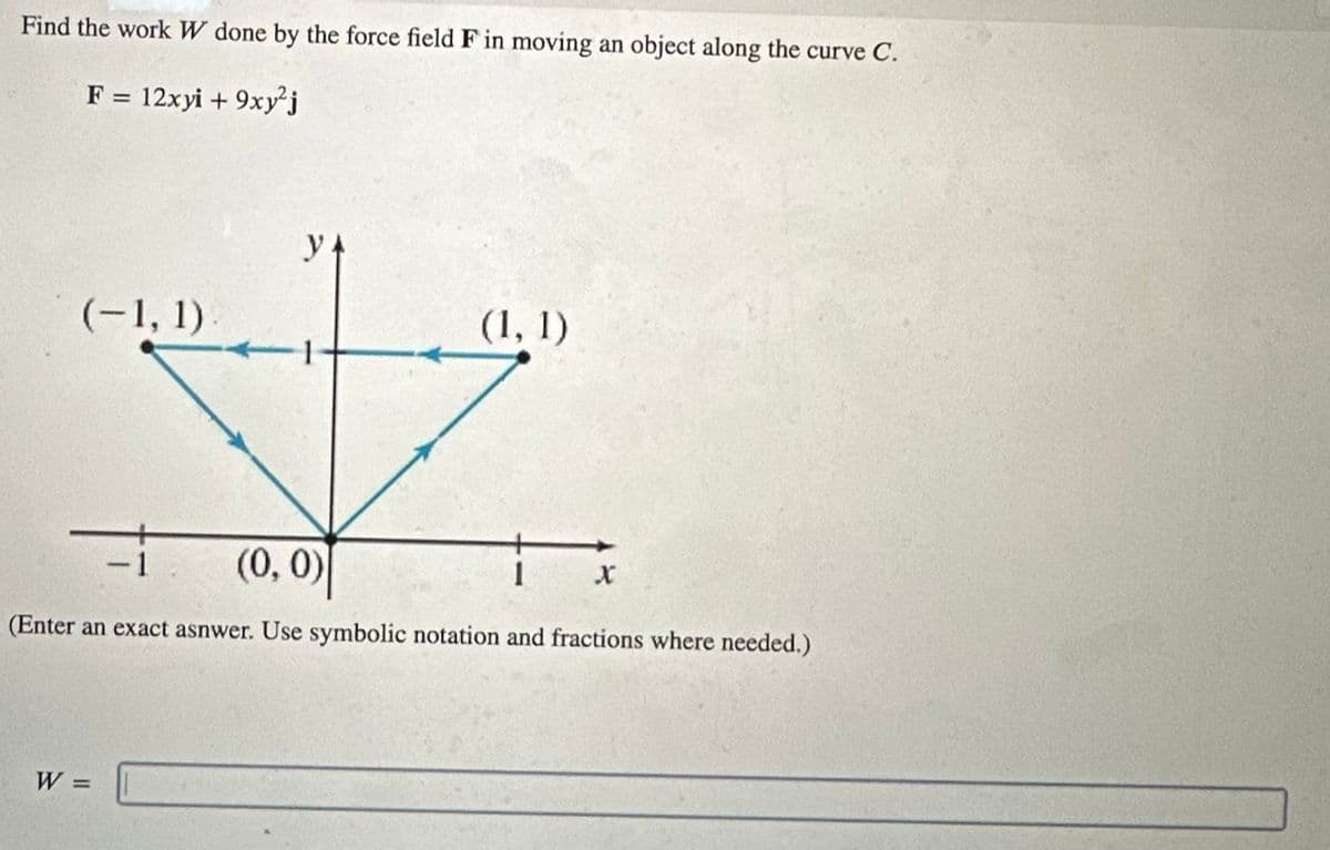 Find the work W done by the force field F in moving an object along the curve C.
F = 12xyi + 9xy²j
(-1, 1)
y+
-
-1
(0, 0)
(1, 1)
x
(Enter an exact asnwer. Use symbolic notation and fractions where needed.)
W =