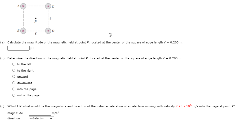A.
C
D
(a) Calculate the magnitude of the magnetic field at point P, located at the center of the square of edge length e = 0.200 m.
pT
(b) Determine the direction of the magnetic field at point P, located at the center of the square of edge length { = 0.200 m.
O to the left
O to the right
O upward
O downward
O into the page
O out of the page
(c) What If? What would be the magnitude and direction of the initial acceleration of an electron moving with velocity 2.93 x 105 m/s into the page at point P?
magnitude
m/s2
direction
---Select---
