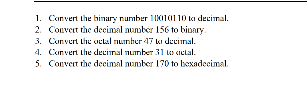 1. Convert the binary number 10010110 to decimal.
2. Convert the decimal number 156 to binary.
3. Convert the octal number 47 to decimal.
4. Convert the decimal number 31 to octal.
5. Convert the decimal number 170 to hexadecimal.