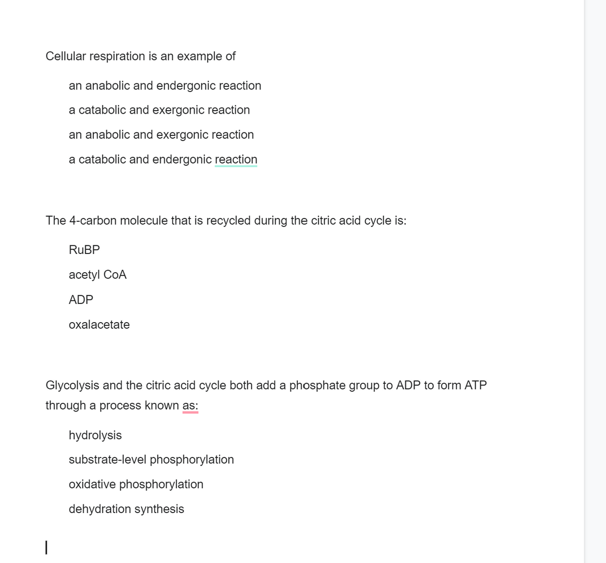 Cellular respiration is an example of
an anabolic and endergonic reaction
a catabolic and exergonic reaction
an anabolic and exergonic reaction
a catabolic and endergonic reaction
The 4-carbon molecule that is recycled during the citric acid cycle is:
RuBP
acetyl CoA
ADP
oxalacetate
Glycolysis and the citric acid cycle both add a phosphate group to ADP to form ATP
through a process known as:
hydrolysis
substrate-level phosphorylation
oxidative phosphorylation
dehydration synthesis