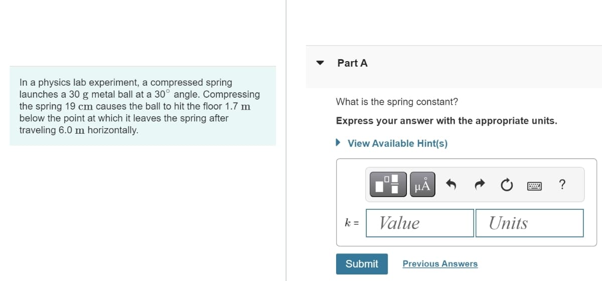 In a physics lab experiment, a compressed spring
launches a 30 g metal ball at a 30° angle. Compressing
the spring 19 cm causes the ball to hit the floor 1.7 m
below the point at which it leaves the spring after
traveling 6.0 m horizontally.
▾
Part A
What is the spring constant?
Express your answer with the appropriate units.
▸ View Available Hint(s)
미
μA
k =
Value
Submit
Previous Answers
Units
?