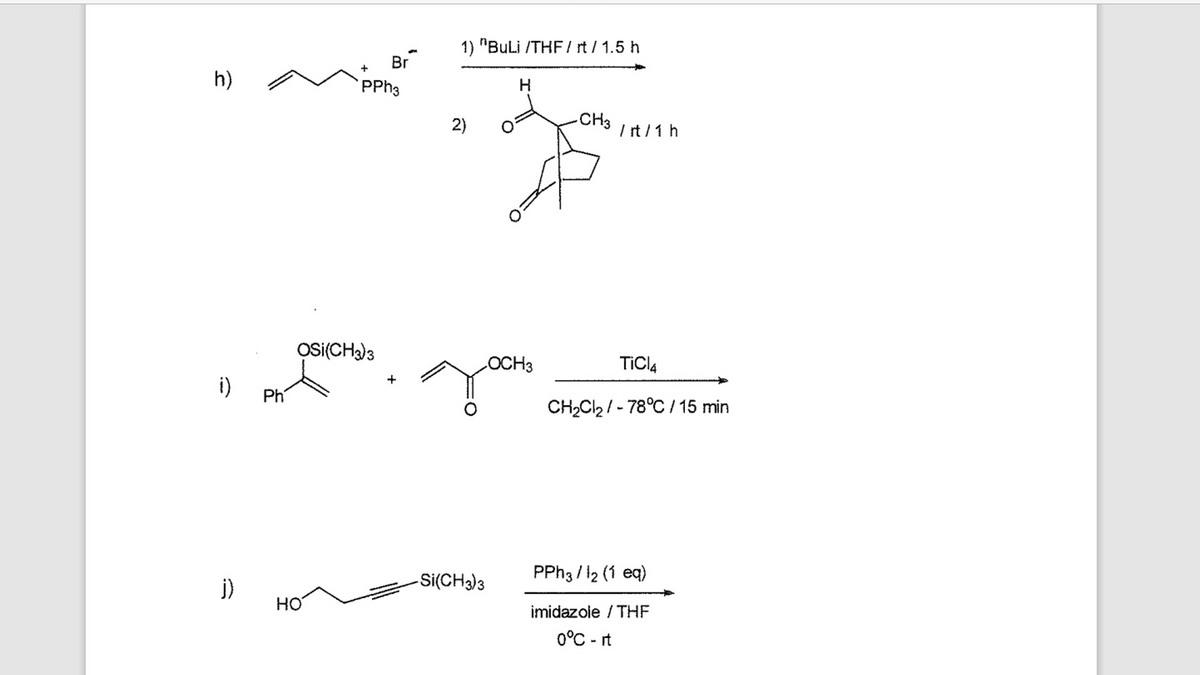 h)
i)
j)
Ph
+
НО
OSI(CH3)3
Br
PPH3
1) "BuLi /THF/rt / 1.5 h
H
CH3
homo
/rt / 1 h
2)
-Si(CH3)3
OCH3
TiCl4
CH₂Cl₂/-78°C / 15 min
PPh3/1₂ (1 eq)
imidazole / THE
0°C-it